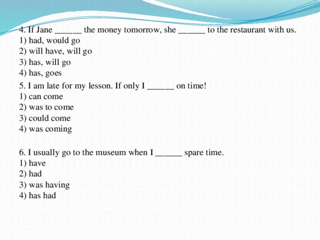 4. If Jane ______ the money tomorrow, she ______ to the restaurant with us.  1) had, would go  2) will have, will go  3) has, will go  4) has, goes 5. I am late for my lesson. If only I ______ on time!  1) can come  2) was to come  3) could come  4) was coming   6. I usually go to the museum when I ______ spare time.  1) have   2) had  3) was having  4) has had   