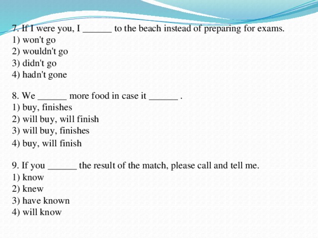 7. If I were you, I ______ to the beach instead of preparing for exams.  1) won't go  2) wouldn't go  3) didn't go  4) hadn't gone   8. We ______ more food in case it ______ .  1) buy, finishes  2) will buy, will finish  3) will buy, finishes  4) buy, will finish  9. If you ______ the result of the match, please call and tell me.  1) know  2) knew  3) have known  4) will know    