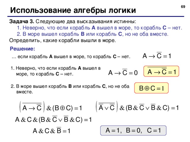 67 Использование алгебры логики Задача 3. Следующие два высказывания истинны: 1. Неверно, что если корабль A вышел в море, то корабль C – нет. 2. В море вышел корабль B или корабль C , но не оба вместе. 1. Неверно, что если корабль A вышел в море, то корабль C – нет. 2. В море вышел корабль B или корабль C , но не оба вместе. Определить, какие корабли вышли в море. Решение: … если корабль A вышел в море, то корабль C – нет. 1. Неверно, что если корабль A вышел в море, то корабль C – нет. 2. В море вышел корабль B или корабль C , но не оба вместе. 69 