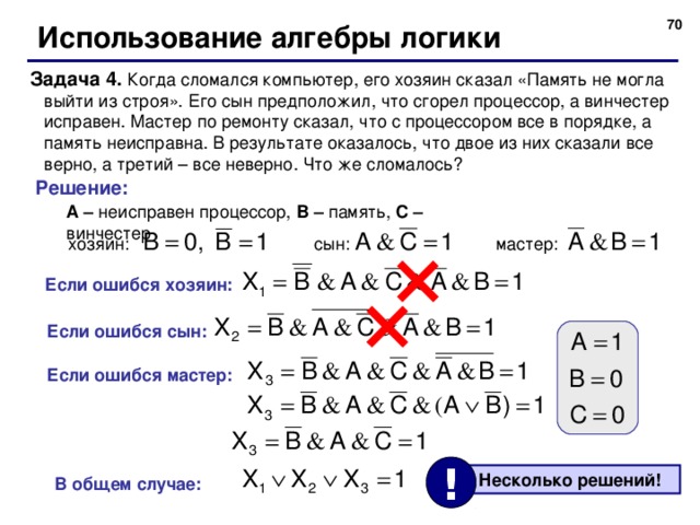 69 Использование алгебры логики Задача 4. Когда сломался компьютер, его хозяин сказал «Память не могла выйти из строя». Его сын предположил, что сгорел процессор, а винчестер исправен. Мастер по ремонту сказал, что с процессором все в порядке, а память неисправна. В результате оказалось, что двое из них сказали все верно, а третий – все неверно. Что же сломалось? Решение: A – неисправен процессор, B – память, C – винчестер сын: мастер: хозяин: Если ошибся хозяин: Если ошибся сын: Если ошибся мастер: !  Несколько решений! В общем случае: 70 
