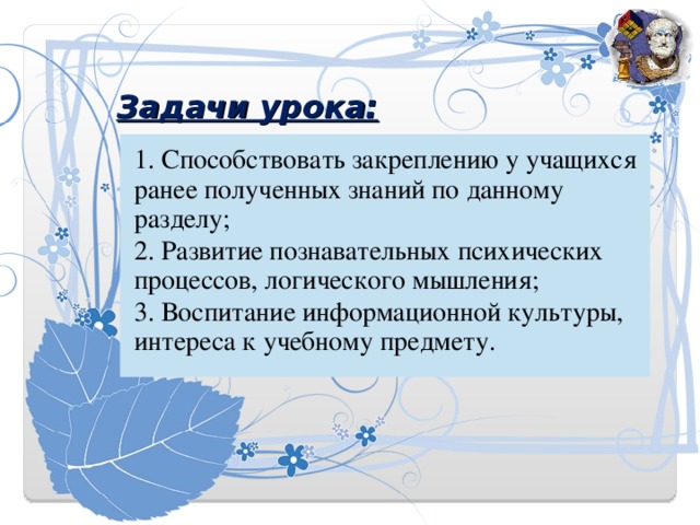 Задачи урока:   1. Способствовать закреплению у учащихся ранее полученных знаний по данному разделу; 2. Развитие познавательных психических процессов, логического мышления; 3. Воспитание информационной культуры, интереса к учебному предмету. 