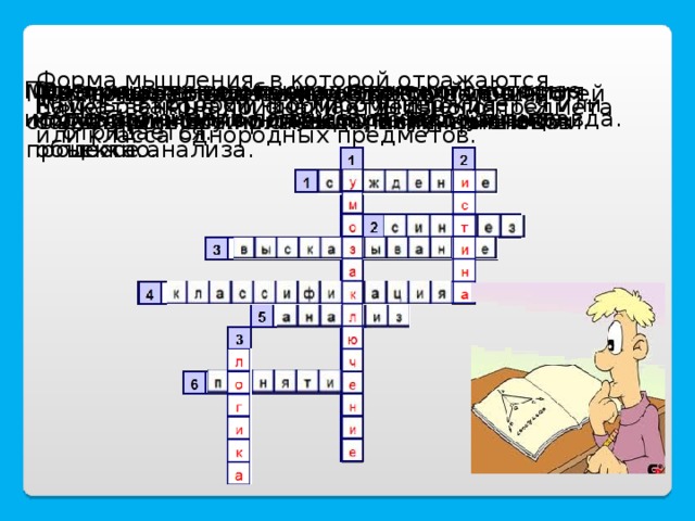 Форма мышления, в которой отражаются существенные признаки отдельного предмета или класса однородных предметов. Прием мышления, посредством которого из исходного знания получается новое знание.  Одно из двух возможных значений, которые могут принимать логические формулы; правда. Распределение объема некоторого понятия по избранному основанию на ряд частей. Мысленное соединение в единое целое частей объекта или его признаков, полученных в процессе анализа.  Это повествовательное предложение, о котором можно сказать, истинно оно или ложно. Мысленное разделение объекта на составные части или выделение признаков объекта. Мысль, в которой что-либо утверждается или отрицается. Наука о законах и формах мышления.  