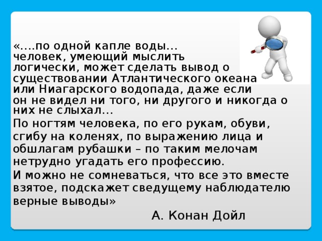 «….по одной капле воды… человек, умеющий мыслить логически, может сделать вывод о существовании Атлантического океана или Ниагарского водопада, даже если он не видел ни того, ни другого и никогда о них не слыхал… По ногтям человека, по его рукам, обуви, сгибу на коленях, по выражению лица и обшлагам рубашки – по таким мелочам нетрудно угадать его профессию. И можно не сомневаться, что все это вместе взятое, подскажет сведущему наблюдателю верные выводы»   А. Конан Дойл 