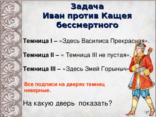 Задача  Иван против Кащея бессмертного Темница I – «Здесь Василиса Прекрасная». Темница II – « Темница III не пустая». Темница III – «Здесь Змей Горыныч». Все подписи на дверях темниц неверные. На какую дверь показать?  
