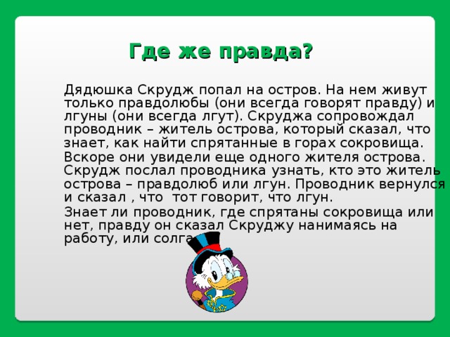Где же правда?   Дядюшка Скрудж попал на остров. На нем живут только правдолюбы (они всегда говорят правду) и лгуны (они всегда лгут). Скруджа сопровождал проводник – житель острова, который сказал, что знает, как найти спрятанные в горах сокровища. Вскоре они увидели еще одного жителя острова. Скрудж послал проводника узнать, кто это житель острова – правдолюб или лгун. Проводник вернулся и сказал , что тот говорит, что лгун. Знает ли проводник, где спрятаны сокровища или нет, правду он сказал Скруджу нанимаясь на работу, или солгал? 