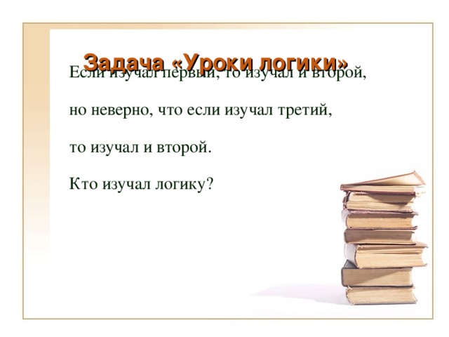 Задача «Уроки логики»   Если изучал первый, то изучал и второй, но неверно, что если изучал третий, то изучал и второй. Кто изучал логику? 