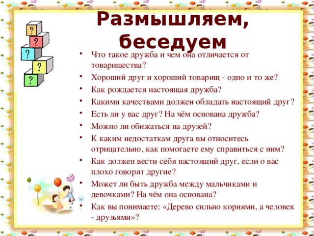 Размышляем, беседуем Что такое дружба и чем она отличается от товарищества? Хороший друг и хороший товарищ - одно и то же? Как рождается настоящая дружба? Какими качествами должен обладать настоящий друг? Есть ли у вас друг? На чём основана дружба? Можно ли обижаться на друзей? К каким недостаткам друга вы относитесь отрицательно, как помогаете ему справиться с ним? Как должен вести себя настоящий друг, если о вас плохо говорят другие? Может ли быть дружба между мальчиками и девочками? На чём она основана? Как вы понимаете: «Дерево сильно корнями, а человек - друзьями»? 