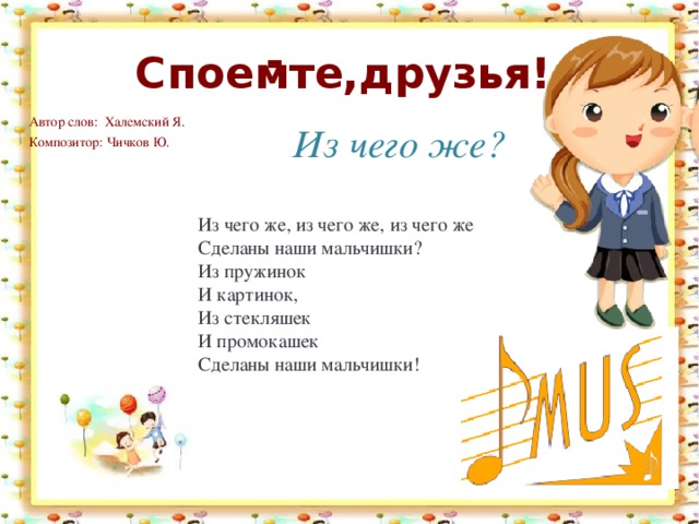 . . Споемте,друзья! Автор слов: Халемский Я.   Композитор: Чичков Ю.    Из чего же? Из чего же, из чего же, из чего же  Сделаны наши мальчишки?  Из пружинок  И картинок,  Из стекляшек  И промокашек  Сделаны наши мальчишки! 