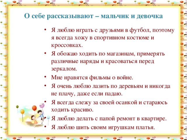 О себе рассказывают – мальчик и девочка Я люблю играть с друзьями в футбол, поэтому я всегда хожу в спортивном костюме и кроссовках. Я обожаю ходить по магазинам, примерять различные наряды и красоваться перед зеркалом. Мне нравятся фильмы о войне. Я очень люблю лазить по деревьям и никогда не плачу, даже если падаю. Я всегда слежу за своей осанкой и стараюсь ходить красиво. Я люблю делать с папой ремонт в квартире. Я люблю шить своим игрушкам платья. 