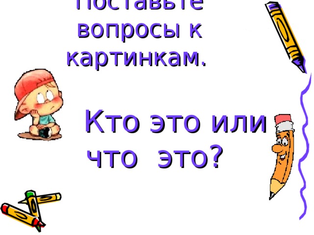 Поставьте вопросы к картинкам.   Кто это или что это? 