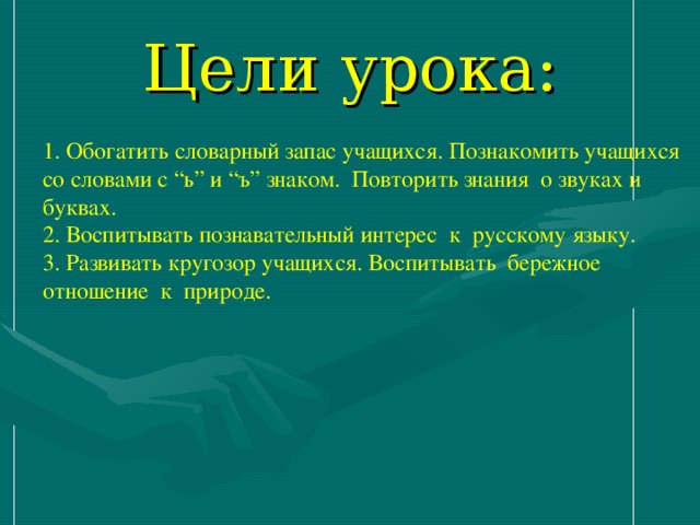 Цели урока: 1. Обогатить словарный запас учащихся. Познакомить учащихся со словами с “ь” и “ъ” знаком. Повторить знания о звуках и буквах. 2. Воспитывать познавательный интерес к русскому языку. 3. Развивать кругозор учащихся. Воспитывать бережное отношение к природе. 