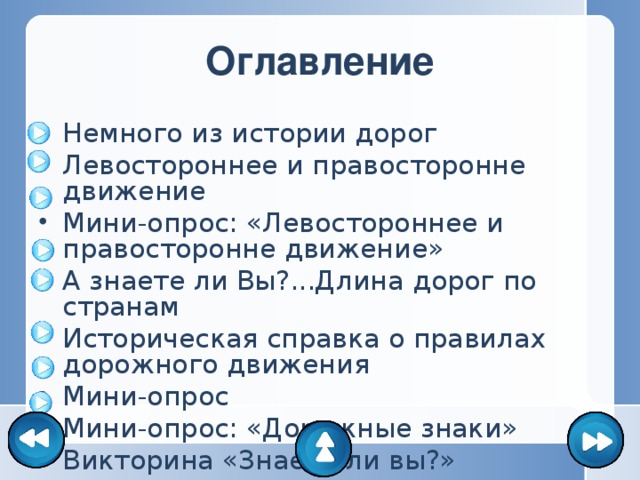 Оглавление Немного из истории дорог Левостороннее и правосторонне движение Мини-опрос: «Левостороннее и правосторонне движение» А знаете ли Вы?...Длина дорог по странам Историческая справка о правилах дорожного движения Мини-опрос Мини-опрос: «Дорожные знаки» Викторина «Знаете ли вы?» 