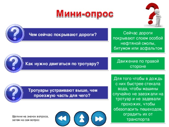 Чем сейчас покрывают дороги? Сейчас дороги покрывают слоем особой нефтяной смолы, битумом или асфальтом Как нужно двигаться по тротуару?   Движение по правой стороне Для того чтобы в дождь с них быстрее стекала вода, чтобы машины случайно не заезжали на тротуар и не задевали прохожих, чтобы обезопасить пешеходов, оградить их от транспорта Тротуары устраивают выше, чем проезжую часть для чего?   Щелкни на значок вопроса, затем на сам вопрос 