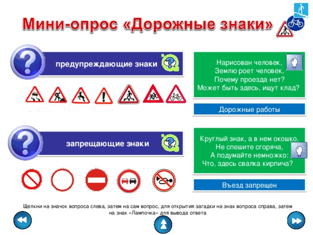 предупреждающие знаки   Нарисован человек, Землю роет человек, Почему проезда нет? Может быть здесь, ищут клад? Дорожные работы Круглый знак, а в нем окошко, Не спешите сгоряча, А подумайте немножко: Что, здесь свалка кирпича? запрещающие знаки Въезд запрещен Щелкни на значок вопроса слева, затем на сам вопрос, для открытия загадки на знак вопроса справа, затем на знак «Лампочка» для вывода ответа 