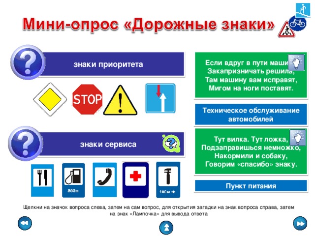 знаки приоритета Если вдруг в пути машина Закапризничать решила, Там машину вам исправят, Мигом на ноги поставят. Техническое обслуживание автомобилей Тут вилка. Тут ложка, Подзаправишься немножко, Накормили и собаку, Говорим «спасибо» знаку. знаки сервиса Пункт питания Щелкни на значок вопроса слева, затем на сам вопрос, для открытия загадки на знак вопроса справа, затем на знак «Лампочка» для вывода ответа 