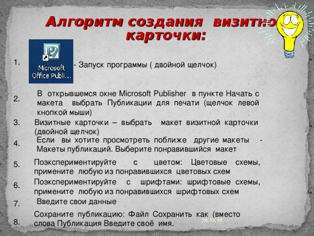 Алгоритм создания визитной карточки: 1. - Запуск программы ( двойной щелчок) В открывшемся окне Microsoft Publisher в пункте Начать с макета выбрать Публикации для печати (щелчок левой кнопкой мыши) 2. Визитные карточки – выбрать макет визитной карточки (двойной щелчок) 3. Если вы хотите просмотреть поближе другие макеты - Макеты публикаций. Выберите понравившийся макет 4. Поэкспериментируйте с цветом: Цветовые схемы, примените любую из понравившихся цветовых схем 5. Поэкспериментируйте с шрифтами: шрифтовые схемы, примените любую из понравившихся шрифтовых схем 6. Введите свои данные 7. Сохраните публикацию: Файл Сохранить как (вместо слова Публикация Введите своё имя. 26.12.16 8. 