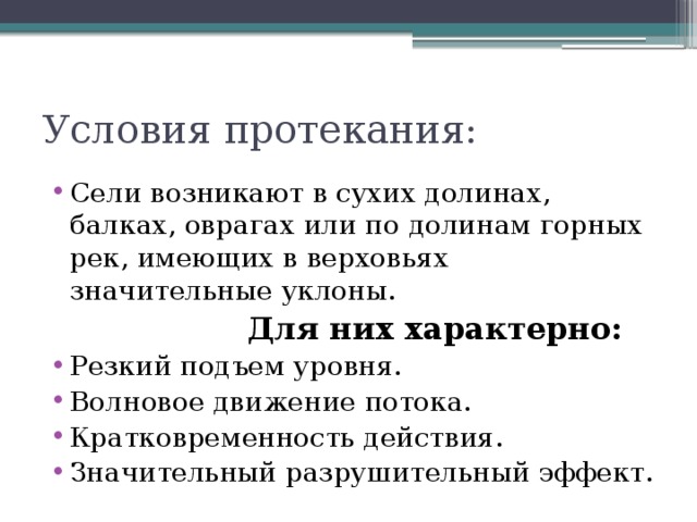 Условия протекания: Сели возникают в сухих долинах, балках, оврагах или по долинам горных рек, имеющих в верховьях значительные уклоны.  Для них характерно: Резкий подъем уровня. Волновое движение потока. Кратковременность действия. Значительный разрушительный эффект. 