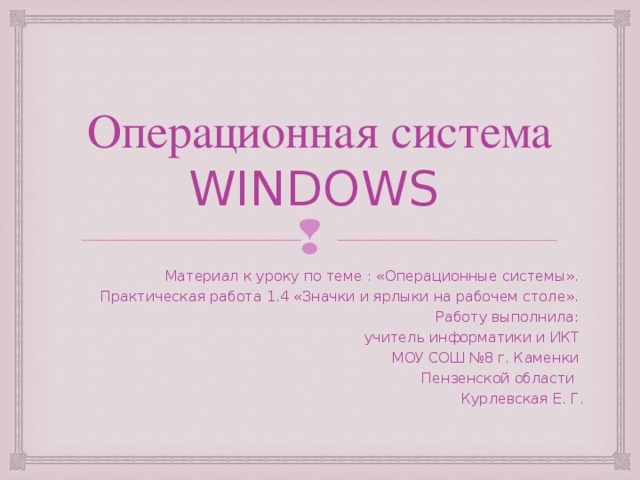 Операционная система WINDOWS Материал к уроку по теме : «Операционные системы». Практическая работа 1.4 «Значки и ярлыки на рабочем столе». Работу выполнила: учитель информатики и ИКТ МОУ СОШ №8 г. Каменки Пензенской области Курлевская Е. Г.