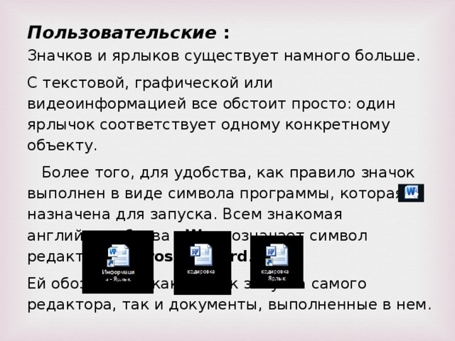 Пользовательские : Значков и ярлыков существует намного больше. С текстовой, графической или видеоинформацией все обстоит просто: один ярлычок соответствует одному конкретному объекту. Более того, для удобства, как правило значок выполнен в виде символа программы, которая назначена для запуска. Всем знакомая английская буква W — означает символ редактора Microsoft Word . Ей обозначены как значок запуска самого редактора, так и документы, выполненные в нем.