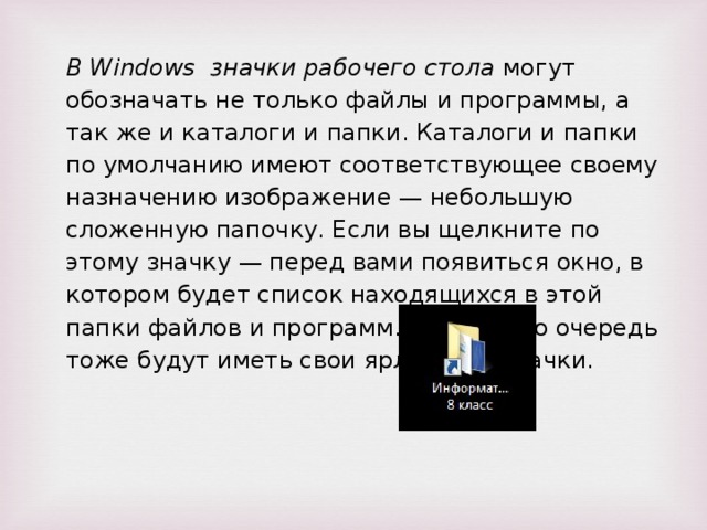 В Windows значки рабочего стола могут обозначать не только файлы и программы, а так же и каталоги и папки. Каталоги и папки по умолчанию имеют соответствующее своему назначению изображение — небольшую сложенную папочку. Если вы щелкните по этому значку — перед вами появиться окно, в котором будет список находящихся в этой папки файлов и программ. Они в свою очередь тоже будут иметь свои ярлычки и значки.