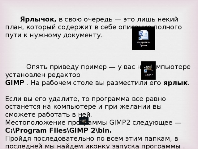 Ярлычок, в свою очередь — это лишь некий план, который содержит в себе описание полного пути к нужному документу. Опять приведу пример — у вас на компьютере установлен редактор GIMP . На рабочем столе вы разместили его ярлык . Если вы его удалите, то программа все равно останется на компьютере и при желании вы сможете работать в ней. Местоположение программы GIMP2 следующее — C:\Program Files\GIMP 2\bin . Пройдя последовательно по всем этим папкам, в последней мы найдем иконку запуска программы .