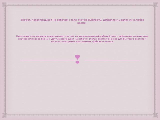 Значки, появляющиеся на рабочем столе, можно выбирать, добавляя и удаляя их в любое время. Некоторые пользователи предпочитают чистый, не загроможденный рабочий стол с небольшим количеством значков или вовсе без них. Другие размещают на рабочих столах десятки значков для быстрого доступа к часто используемым программам, файлам и папкам.