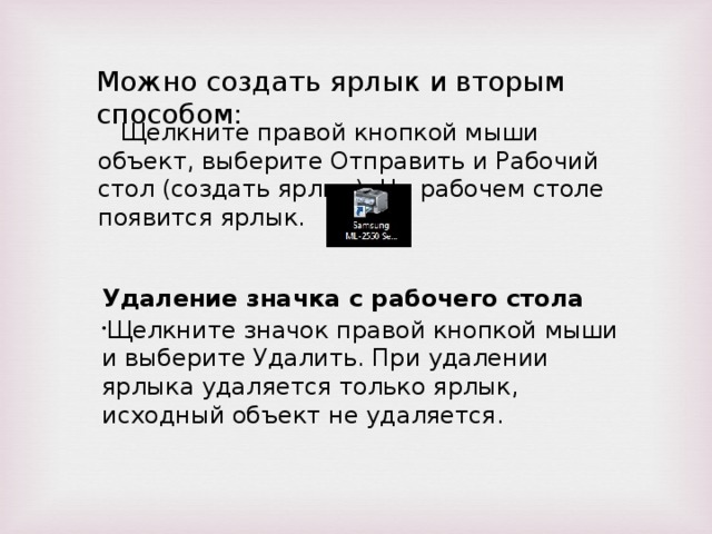 Можно создать ярлык и вторым способом:  Щелкните правой кнопкой мыши объект, выберите Отправить и Рабочий стол (создать ярлык). На рабочем столе появится ярлык. Удаление значка с рабочего стола Щелкните значок правой кнопкой мыши и выберите Удалить. При удалении ярлыка удаляется только ярлык, исходный объект не удаляется. 