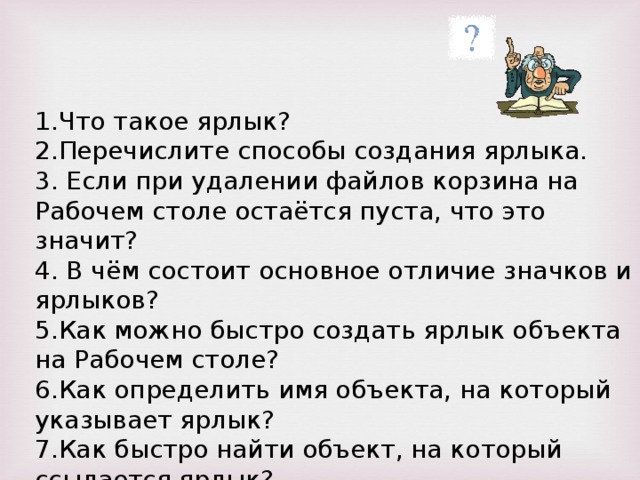 Что такое ярлык? Перечислите способы создания ярлыка.  Если при удалении файлов корзина на Рабочем столе остаётся пуста, что это значит?  В чём состоит основное отличие значков и ярлыков? Как можно быстро создать ярлык объекта на Рабочем столе? Как определить имя объекта, на который указывает ярлык? Как быстро найти объект, на который ссылается ярлык? 