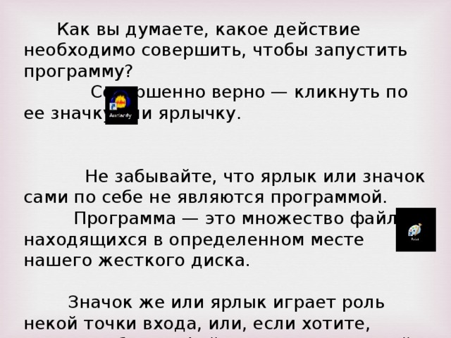 Как вы думаете, какое действие необходимо совершить, чтобы запустить программу? Совершенно верно — кликнуть по ее значку или ярлычку. Не забывайте, что ярлык или значок сами по себе не являются программой. Программа — это множество файлов, находящихся в определенном месте нашего жесткого диска. Значок же или ярлык играет роль некой точки входа, или, если хотите, начала работы с файлом или программой.