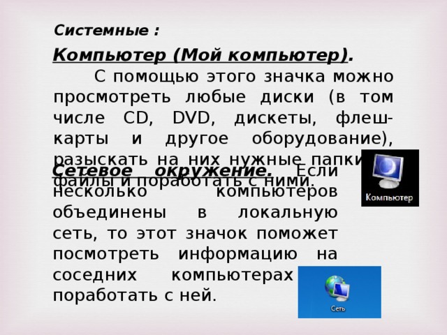 Системные : Компьютер (Мой компьютер) . С помощью этого значка можно просмотреть любые диски (в том числе CD, DVD, дискеты, флеш-карты и другое оборудование), разыскать на них нужные папки и файлы и поработать с ними. Сетевое окружение. Если несколько компьютеров объединены в локальную сеть, то этот значок поможет посмотреть информацию на соседних компьютерах и поработать с ней.