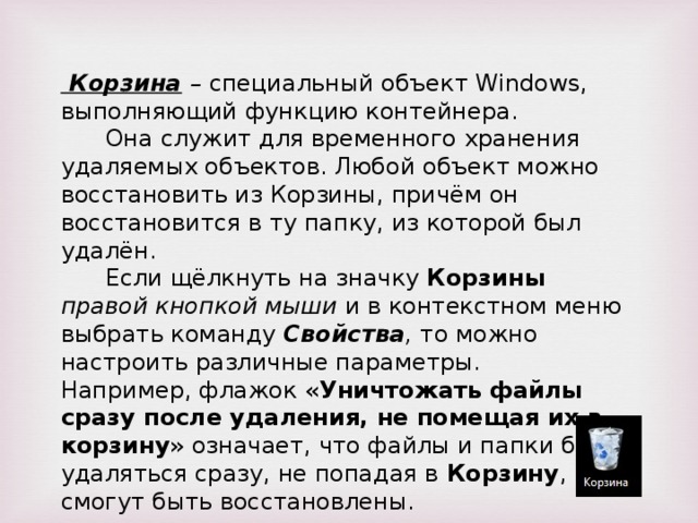 Корзина – специальный объект Windows, выполняющий функцию контейнера. Она служит для временного хранения удаляемых объектов. Любой объект можно восстановить из Корзины, причём он восстановится в ту папку, из которой был удалён. Если щёлкнуть на значку Корзины правой кнопкой мыши и в контекстном меню выбрать команду Свойства , то можно настроить различные параметры. Например, флажок « Уничтожать файлы сразу после удаления, не помещая их в корзину » означает, что файлы и папки будут удаляться сразу, не попадая в Корзину , и не смогут быть восстановлены.