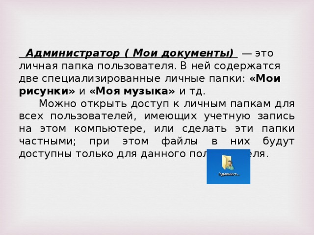Администратор ( Мои документы) — это личная папка пользователя. В ней содержатся две специализированные личные папки: «Мои рисунки» и «Моя музыка» и тд. Можно открыть доступ к личным папкам для всех пользователей, имеющих учетную запись на этом компьютере, или сделать эти папки частными; при этом файлы в них будут доступны только для данного пользователя.