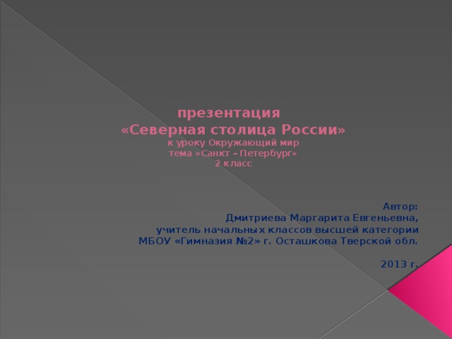    презентация  «Северная столица России»  к уроку Окружающий мир  тема «Санкт – Петербург»  2 класс    Автор:  Дмитриева Маргарита Евгеньевна, учитель начальных классов высшей категории МБОУ «Гимназия №2» г. Осташкова Тверской обл.  2013 г.  