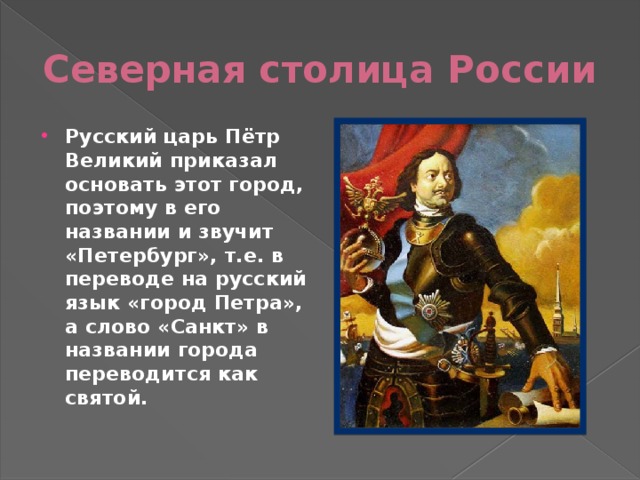 Северная столица России Русский царь Пётр Великий приказал основать этот город, поэтому в его названии и звучит «Петербург», т.е. в переводе на русский язык «город Петра», а слово «Санкт» в названии города переводится как святой. 