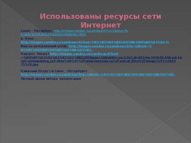 Использованы ресурсы сети Интернет Санкт – Петербург http ://images.yandex.ru/yandsearch?p=1&text=% D1%81%D0%B0%D0%BD%D0%BA%D1%82 р. Нева http://images.yandex.ru/yandsearch?text=%D1%81%D0%B0%D0%BD%D0%BA%D1%82- % Вид на центральный отель http://images.yandex.ru/yandsearch?p=1&text=% D1%81%D0%B0%D0%BD%D0%BA%D1%82- Портрет Петра I http://images.yandex.ru/yandsearch?text =%D0%BF%D1%91%D1%82%D1%80%201&pos=16&uinfo=sw-1263-sh-823-fw-1038-fh-598-pd-1&rpt=simage&img_url=http%3A%2F%2Fwww.inonews.ru%2Fnetcat_files%2FImage%2F1%281075%29.jpg  Памятник Петру I в Санкт – Петербурге http://images.yandex.ru/yandsearch?p=1&text=%D1%81%D0%B0%D0%BD%D0%BA%D1%82- Личный архив автора презентации 