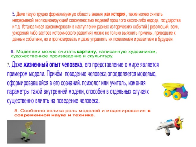 5. Даже такую трудно формализуемую область знания , как история , также можно считать непрерывной эволюционирующей совокупностью моделей прошлого какого-либо народа, государства и т.д. Устанавливая закономерности в наступлении разных исторических событий ( революций, воин, ускорений либо застоев исторического развития) можно не только выяснить причины, приведшие к данным событиям, но и прогнозировать и даже управлять их появлением и развитием в будущем. 6. Моделями можно считать картину , написанную художником, художественное произведение и скульптуру. . Даже жизненный опыт человека , его представление о мире является примером модели. Причём поведение человека определяется моделью, сформировавшейся в его сознаний. психолог или учитель, изменяя параметры такой внутренней модели, способен в отдельных случаях существенно влиять на поведение человека. 8. Особенно велика роль моделей и моделирования в современной науке и технике. 