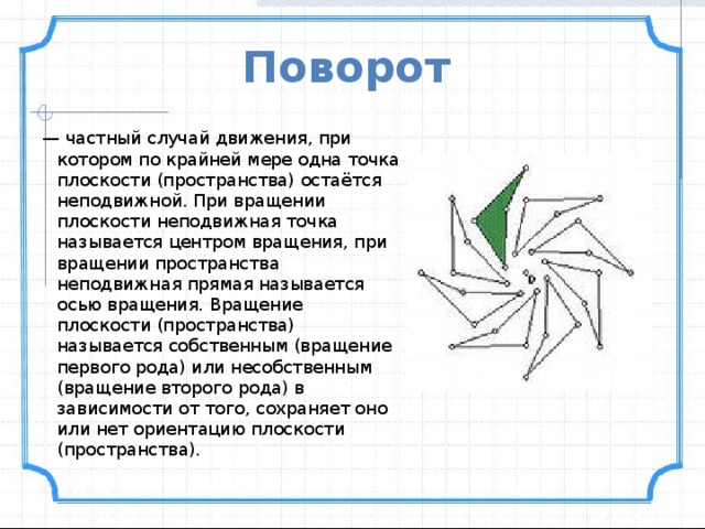 Поворот  — частный случай движения, при котором по крайней мере одна точка плоскости (пространства) остаётся неподвижной. При вращении плоскости неподвижная точка называется центром вращения, при вращении пространства неподвижная прямая называется осью вращения. Вращение плоскости (пространства) называется собственным (вращение первого рода) или несобственным (вращение второго рода) в зависимости от того, сохраняет оно или нет ориентацию плоскости (пространства). 