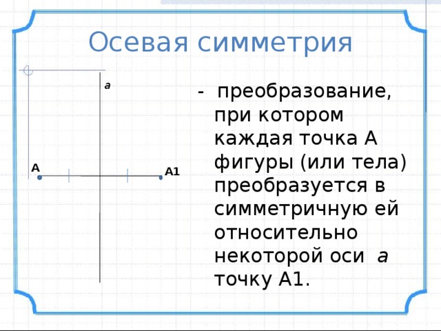 Осевая симметрия а - преобразование, при котором каждая точка А фигуры (или тела) преобразуется в симметричную ей относительно некоторой оси а точку А1.  А А1 