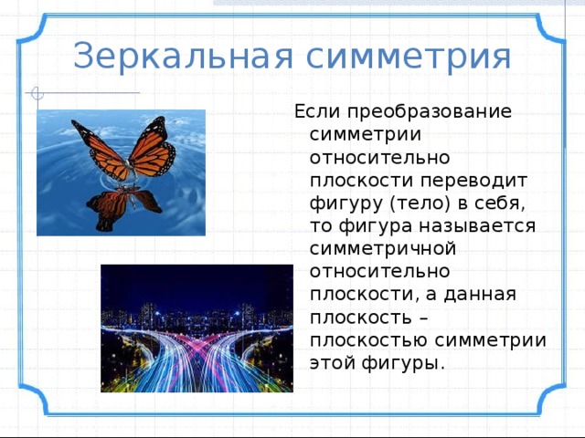 Зеркальная симметрия Если преобразование симметрии относительно плоскости переводит фигуру (тело) в себя, то фигура называется симметричной относительно плоскости, а данная плоскость – плоскостью симметрии этой фигуры. 