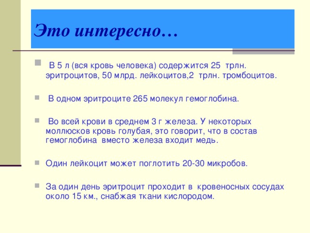 Это интересно…  В 5 л (вся кровь человека) содержится 25 трлн. эритроцитов, 50 млрд. лейкоцитов,2 трлн. тромбоцитов.  В одном эритроците 265 молекул гемоглобина.  Во всей крови в среднем 3 г железа. У некоторых моллюсков кровь голубая, это говорит, что в состав гемоглобина вместо железа входит медь.  Один лейкоцит может поглотить 20-30 микробов. За один день эритроцит проходит в кровеносных сосудах около 15 км., снабжая ткани кислородом. 