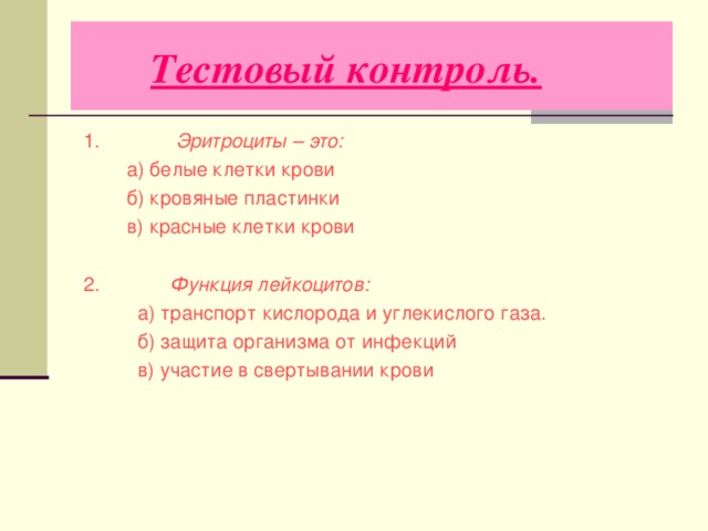  Тестовый контроль.   1. Эритроциты – это:  а) белые клетки крови  б) кровяные пластинки  в) красные клетки крови  2. Функция лейкоцитов:  а) транспорт кислорода и углекислого газа.  б) защита организма от инфекций  в) участие в свертывании крови 