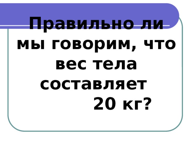 Правильно ли мы говорим, что вес тела составляет  20 кг?   