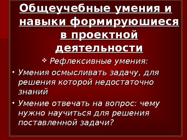 Общеучебные умения и навыки формируюшиеся в проектной деятельности Рефлексивные умения: Умения осмысливать задачу, для решения которой недостаточно знаний Умение отвечать на вопрос: чему нужно научиться для решения поставленной задачи? 