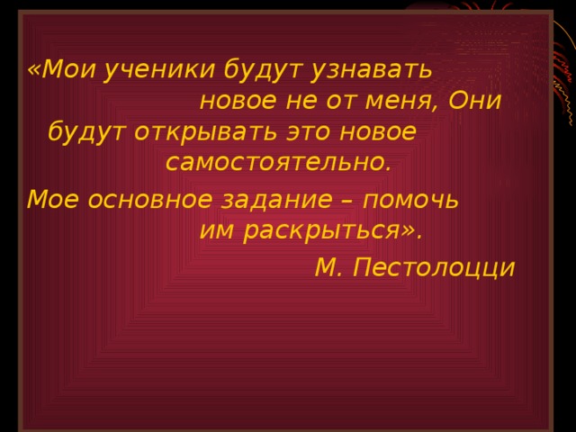  «Мои ученики будут узнавать     новое не от меня, Они будут открывать это новое      самостоятельно. Мое основное задание – помочь      им раскрыться».       М. Пестолоцци 