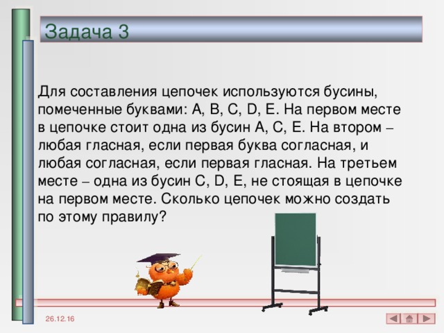 Задача 3 Для составления цепочек используются бусины, помеченные буквами: A, B, C, D, E . На первом месте в цепочке стоит одна из бусин A, C, E . На втором – любая гласная, если первая буква согласная, и любая согласная, если первая гласная. На третьем месте – одна из бусин C, D, E , не стоящая в цепочке на первом месте. Сколько цепочек можно создать по этому правилу? 26.12.16 