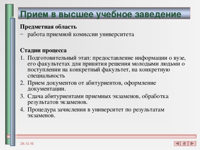 Прием в высшее учебное заведение Предметная область работа приемной комиссии университета  Стадии процесса Подготовительный этап: предоставление информации о вузе, его факультетах для принятия решения молодыми людьми о поступлении на конкретный факультет, на конкретную специальность Прием документов от абитуриентов, оформление документации. Сдача абитуриентами приемных экзаменов, обработка результатов экзаменов. Процедура зачисления в университет по результатам экзаменов. 26.12.16 