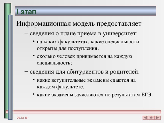I этап Информационная модель предоставляет сведения о плане приема в университет: на каких факультетах, какие специальности открыты для поступления, сколько человек принимается на каждую специальность; сведения для абитуриентов и родителей: какие вступительные экзамены сдаются на каждом факультете, какие экзамены зачисляются по результатам ЕГЭ. сведения о плане приема в университет: на каких факультетах, какие специальности открыты для поступления, сколько человек принимается на каждую специальность; на каких факультетах, какие специальности открыты для поступления, сколько человек принимается на каждую специальность; сведения для абитуриентов и родителей: какие вступительные экзамены сдаются на каждом факультете, какие экзамены зачисляются по результатам ЕГЭ. какие вступительные экзамены сдаются на каждом факультете, какие экзамены зачисляются по результатам ЕГЭ. 26.12.16 