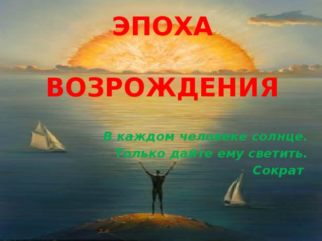 ЭПОХА   ВОЗРОЖДЕНИЯ В каждом человеке солнце. Только дайте ему светить. Сократ 