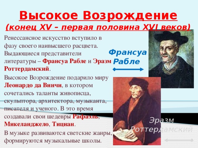 Высокое Возрождение  (конец XV – первая половина XVI веков) Ренессансное искусство вступило в фазу своего наивысшего расцвета. Выдающиеся представители литературы – Франсуа Рабле и Эразм Роттердамский . Высокое Возрождение подарило миру Леонардо да Винчи , в котором сочетались таланты живописца, скульптора, архитектора, музыканта, писателя и ученого. В это время создавали свои шедевры Рафаэль , Микеланджело , Тициан . В музыке развиваются светские жанры, формируются музыкальные школы. Франсуа Рабле Эразм Роттердамский 