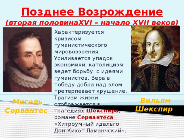 Позднее Возрождение  (вторая половинаXVI – начало XVII веков) Характеризуется кризисом гуманистического мировоззрения. Усиливается упадок экономики, католицизм ведет борьбу с идеями гуманистов. Вера в победу добра над злом претерпевает крушение. Трагизм жизни отображается в трагедиях Шекспира , романе Сервантеса  «Хитроумный идальго Дон Кихот Ламанчский». Вильям Шекспир Мигель Сервантес 